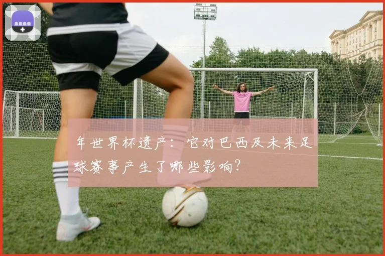 年世界杯遗产:它对巴西及未来足球赛事产生了哪些影响?