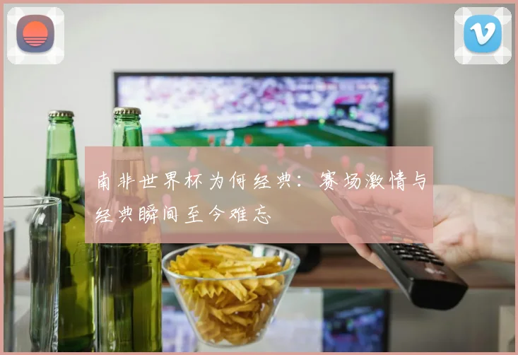南非世界杯为何经典：赛场激情与经典瞬间至今难忘
