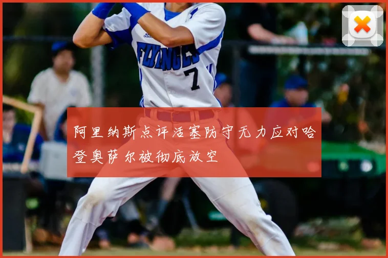 阿里纳斯点评活塞防守无力应对哈登奥萨尔被彻底放空