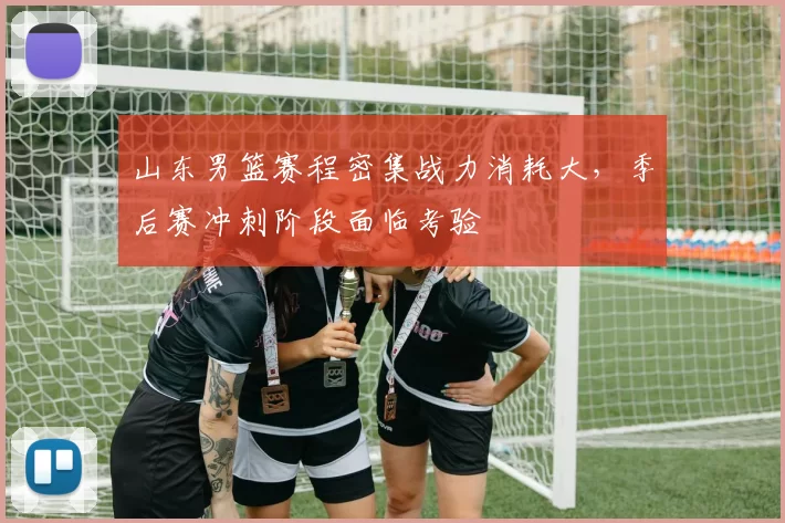 山东男篮赛程密集战力消耗大，季后赛冲刺阶段面临考验