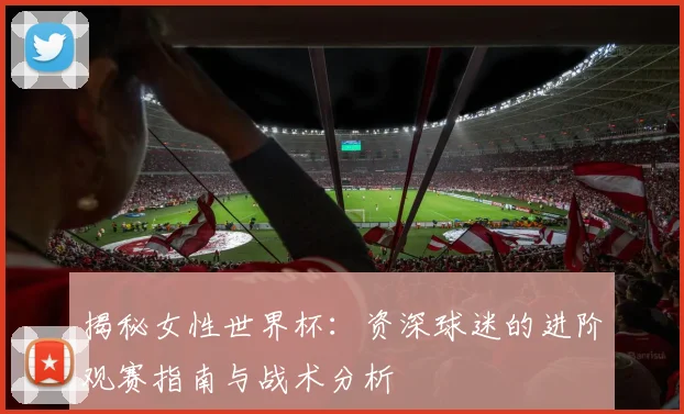 揭秘女性世界杯:资深球迷的进阶观赛指南与战术分析