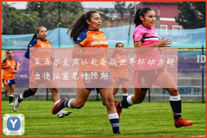 亚马尔全力以赴备战世界杯动力超出德拉富恩特预期