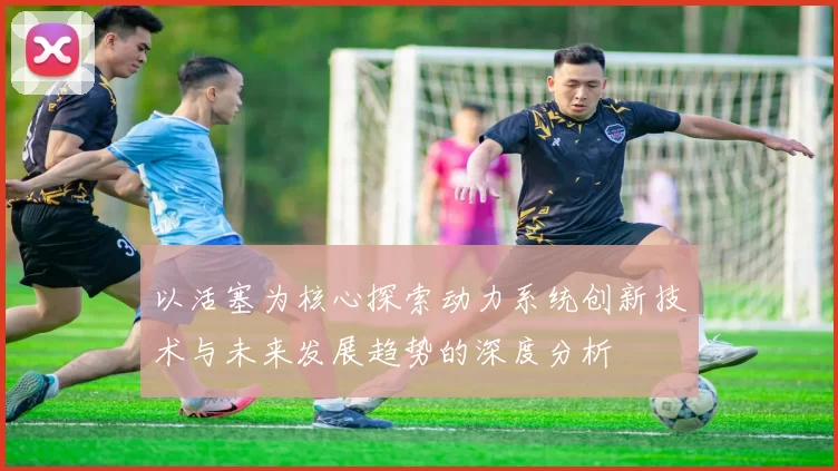 以活塞为核心探索动力系统创新技术与未来发展趋势的深度分析