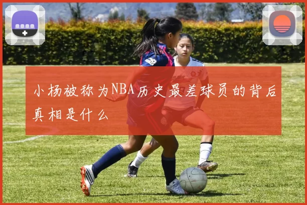 小杨被称为NBA历史最差球员的背后真相是什么