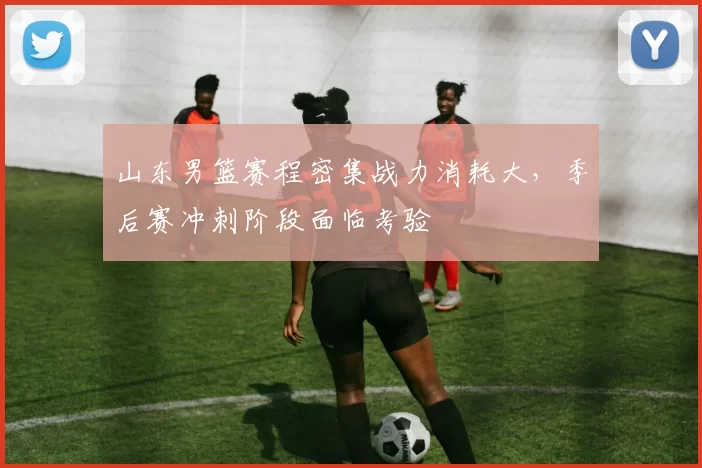 山东男篮赛程密集战力消耗大，季后赛冲刺阶段面临考验