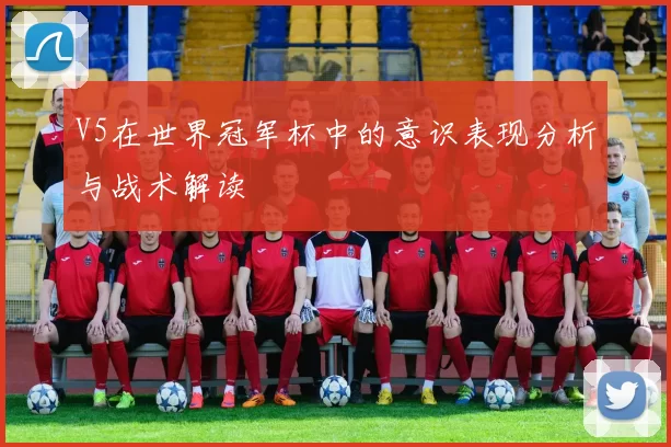 V5在世界冠军杯中的意识表现分析与战术解读