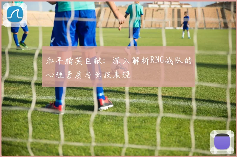 和平精英巨献：深入解析RNG战队的心理素质与竞技表现