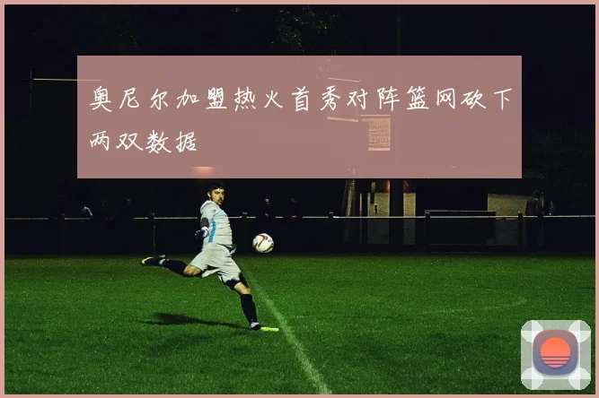 奥尼尔加盟热火首秀对阵篮网砍下两双数据