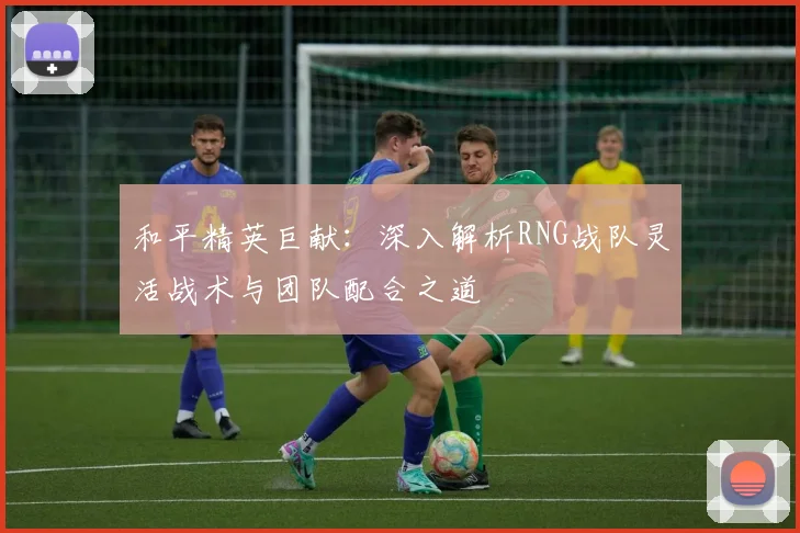 和平精英巨献：深入解析RNG战队灵活战术与团队配合之道