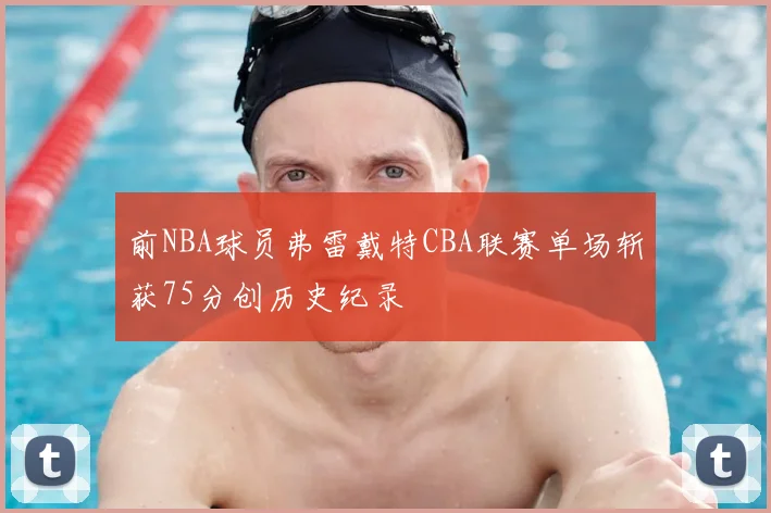 前NBA球员弗雷戴特CBA联赛单场斩获75分创历史纪录