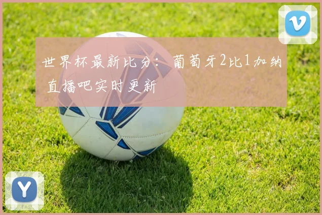 世界杯最新比分:葡萄牙2比1加纳 直播吧实时更新