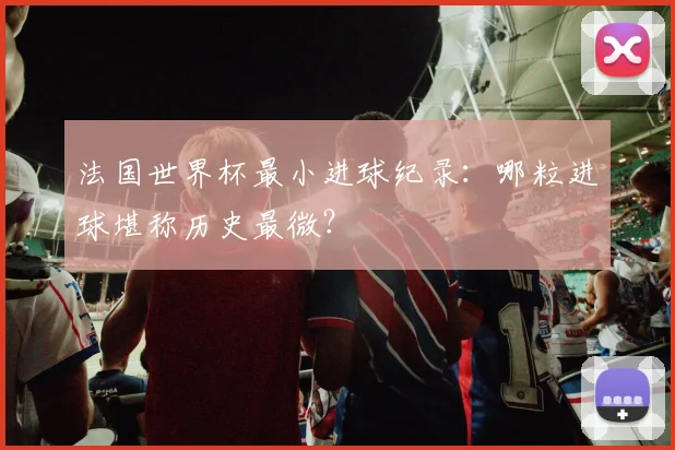 法国世界杯最小进球纪录:哪粒进球堪称历史最微?