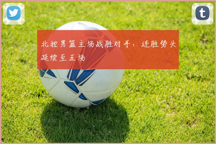 北控男篮主场战胜对手，连胜势头延续至五场