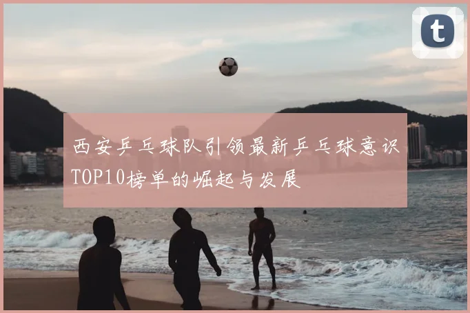 西安乒乓球队引领最新乒乓球意识TOP10榜单的崛起与发展