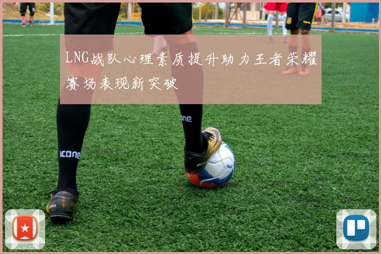 LNG战队心理素质提升助力王者荣耀赛场表现新突破