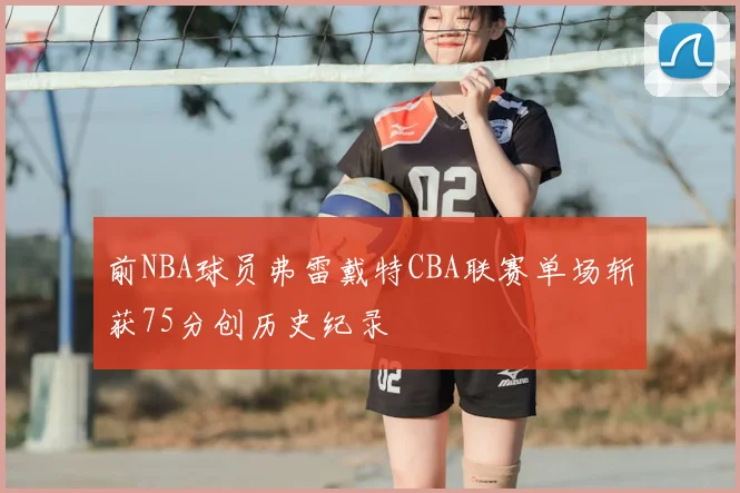 前NBA球员弗雷戴特CBA联赛单场斩获75分创历史纪录