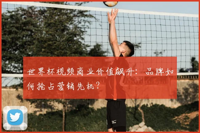 世界杯视频商业价值飙升:品牌如何抢占营销先机?