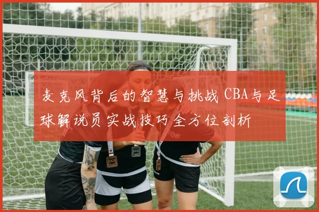 麦克风背后的智慧与挑战 CBA与足球解说员实战技巧全方位剖析