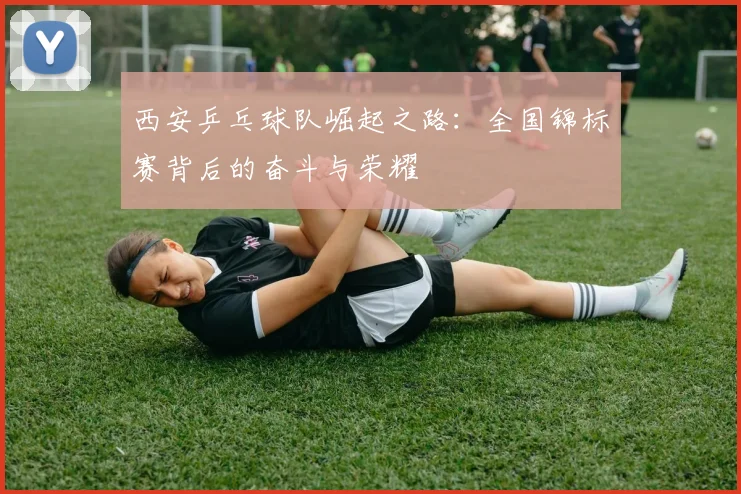 西安乒乓球队崛起之路：全国锦标赛背后的奋斗与荣耀