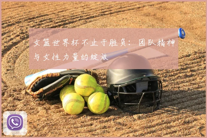女篮世界杯不止于胜负:团队精神与女性力量的绽放