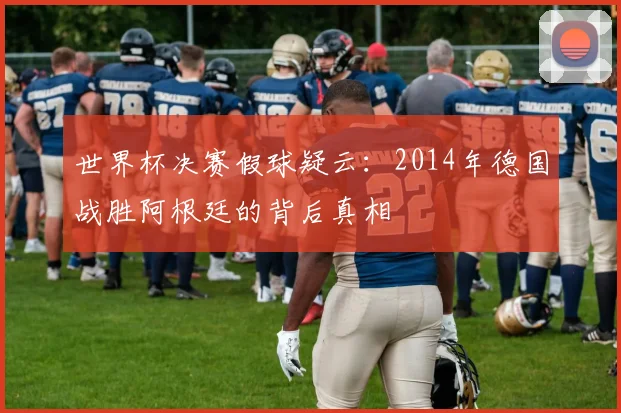世界杯决赛假球疑云:2014年德国战胜阿根廷的背后真相