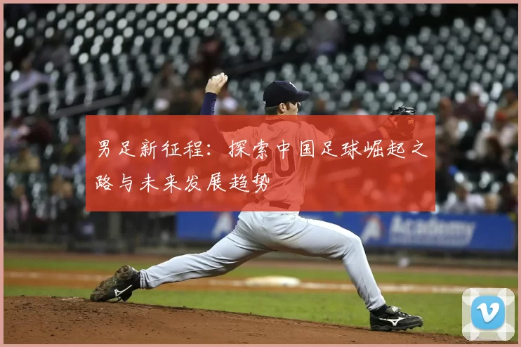 男足新征程：探索中国足球崛起之路与未来发展趋势