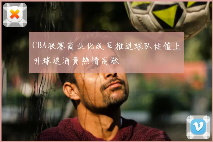CBA联赛商业化改革推进球队估值上升球迷消费热情高涨