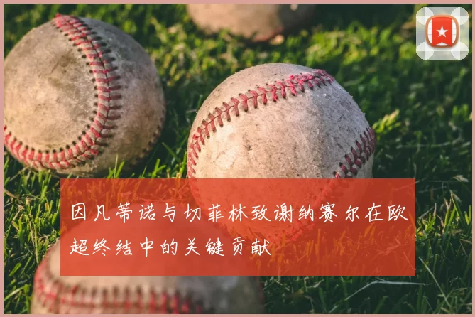 因凡蒂诺与切菲林致谢纳赛尔在欧超终结中的关键贡献