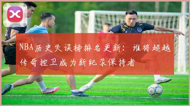 NBA历史失误榜排名更新：谁将超越传奇控卫成为新纪录保持者