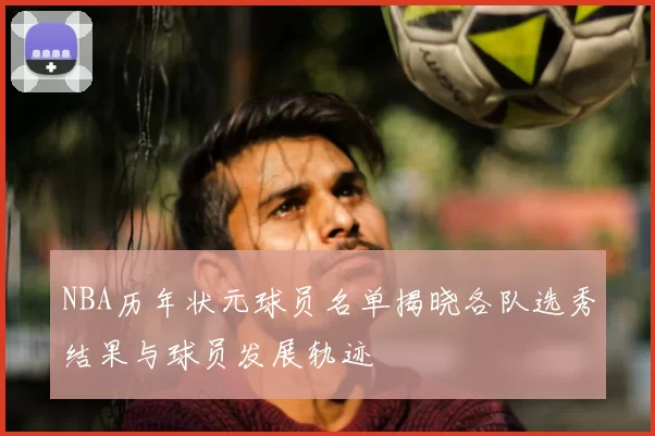 NBA历年状元球员名单揭晓各队选秀结果与球员发展轨迹