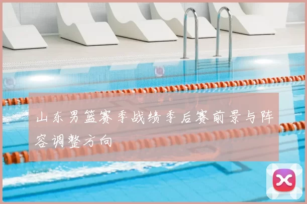 山东男篮赛季战绩季后赛前景与阵容调整方向