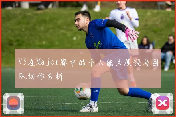V5在Major赛中的个人能力展现与团队协作分析