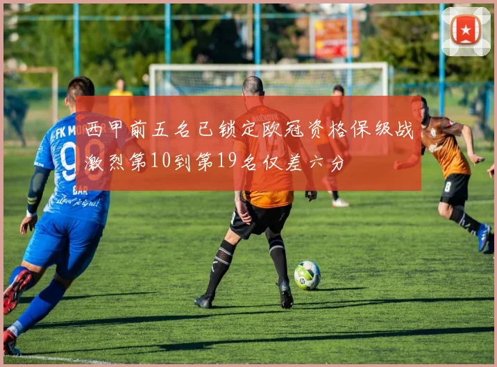 西甲前五名已锁定欧冠资格保级战激烈第10到第19名仅差六分