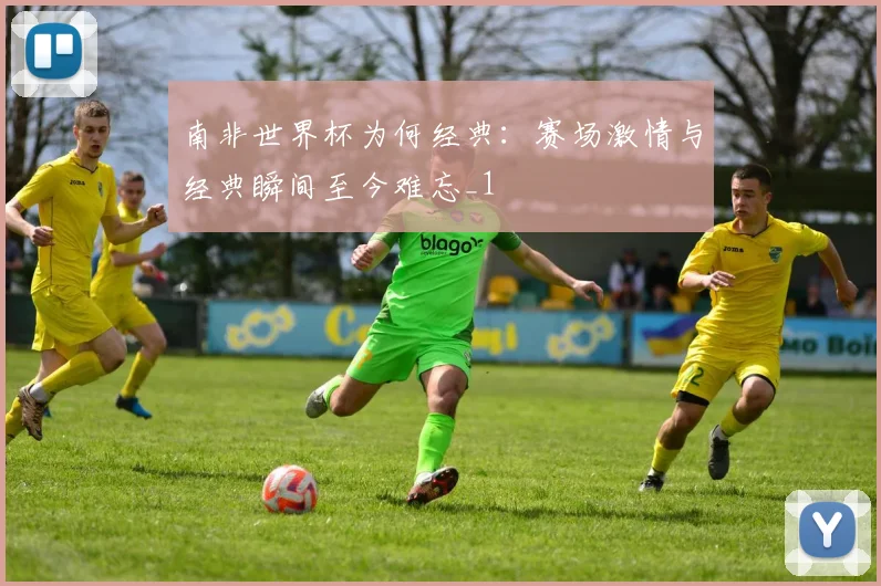 南非世界杯为何经典:赛场激情与经典瞬间至今难忘_1