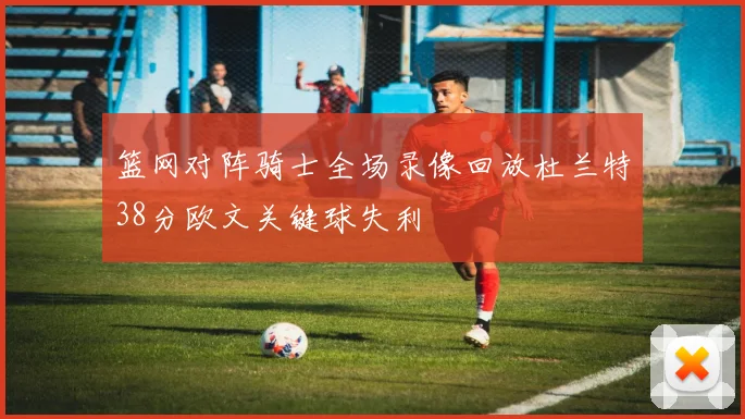 篮网对阵骑士全场录像回放杜兰特38分欧文关键球失利