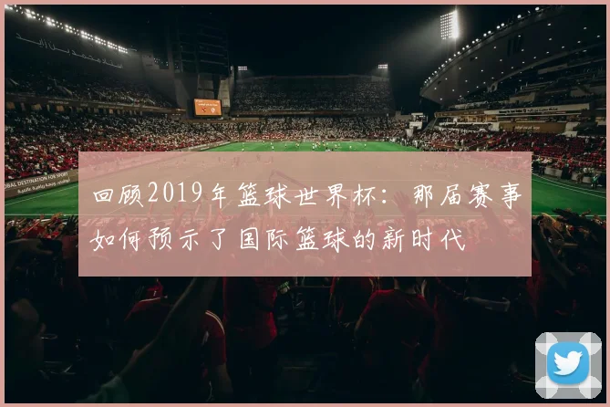 回顾2019年篮球世界杯:那届赛事如何预示了国际篮球的新时代