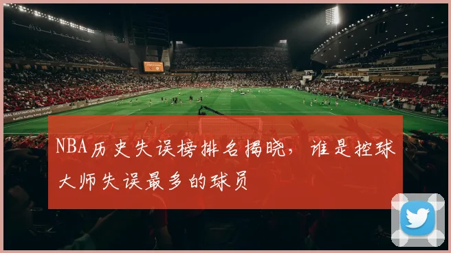 NBA历史失误榜排名揭晓，谁是控球大师失误最多的球员