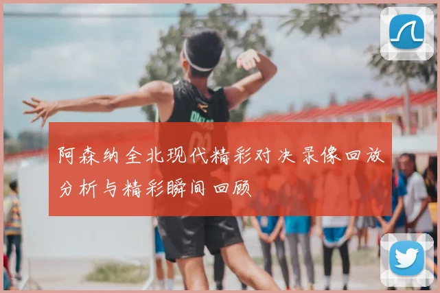 阿森纳全北现代精彩对决录像回放分析与精彩瞬间回顾