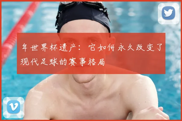 年世界杯遗产:它如何永久改变了现代足球的赛事格局