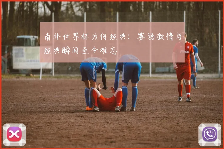 南非世界杯为何经典：赛场激情与经典瞬间至今难忘