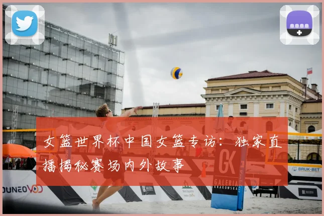 女篮世界杯中国女篮专访:独家直播揭秘赛场内外故事