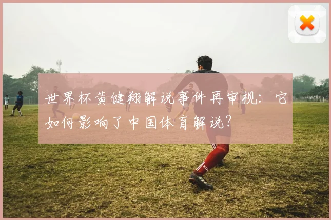 世界杯黄健翔解说事件再审视：它如何影响了中国体育解说？