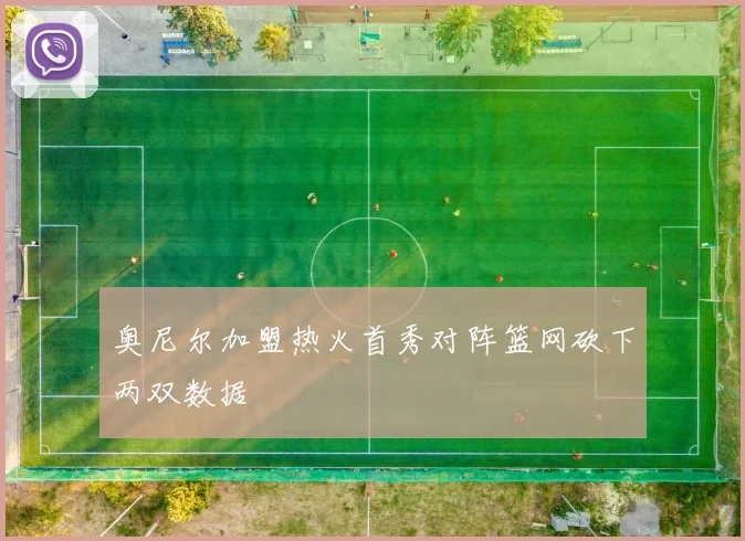 奥尼尔加盟热火首秀对阵篮网砍下两双数据