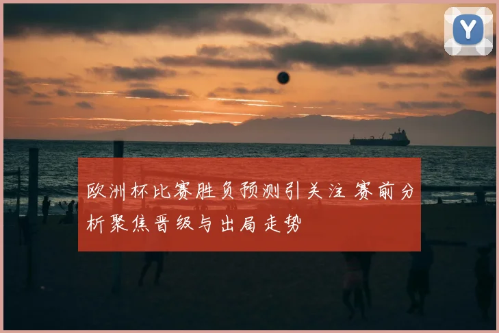 欧洲杯比赛胜负预测引关注 赛前分析聚焦晋级与出局走势