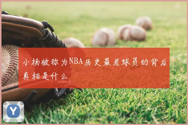 小杨被称为NBA历史最差球员的背后真相是什么