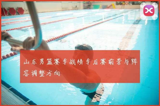 山东男篮赛季战绩季后赛前景与阵容调整方向
