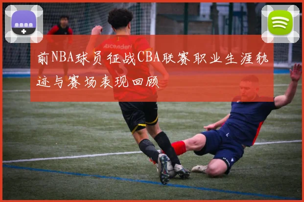 前NBA球员征战CBA联赛职业生涯轨迹与赛场表现回顾
