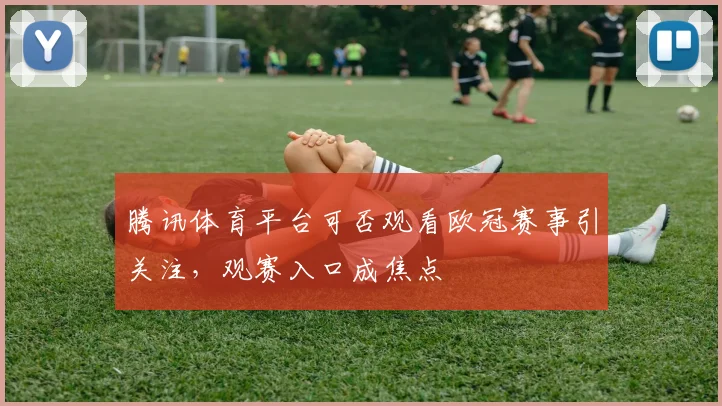 腾讯体育平台可否观看欧冠赛事引关注,观赛入口成焦点