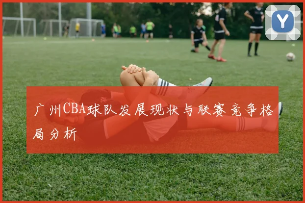 广州CBA球队发展现状与联赛竞争格局分析