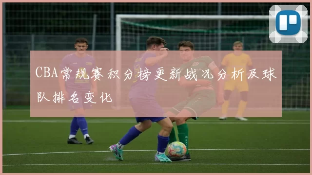 CBA常规赛积分榜更新战况分析及球队排名变化